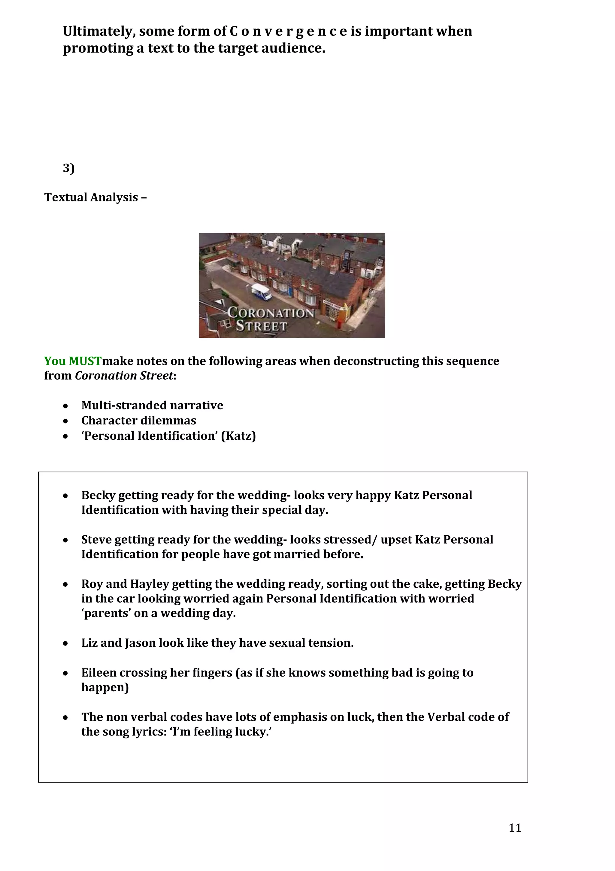 Ultimately, some form of C o n v e r g e n c e is important when
promoting a text to the target audience.

3)
Textual Analysis –

You MUSTmake notes on the following areas when deconstructing this sequence
from Coronation Street:
Multi-stranded narrative
Character dilemmas
‘Personal Identification’ (Katz)

Becky getting ready for the wedding- looks very happy Katz Personal
Identification with having their special day.
Steve getting ready for the wedding- looks stressed/ upset Katz Personal
Identification for people have got married before.
Roy and Hayley getting the wedding ready, sorting out the cake, getting Becky
in the car looking worried again Personal Identification with worried
‘parents’ on a wedding day.
Liz and Jason look like they have sexual tension.
Eileen crossing her fingers (as if she knows something bad is going to
happen)
The non verbal codes have lots of emphasis on luck, then the Verbal code of
the song lyrics: ‘I’m feeling lucky.’

11

 