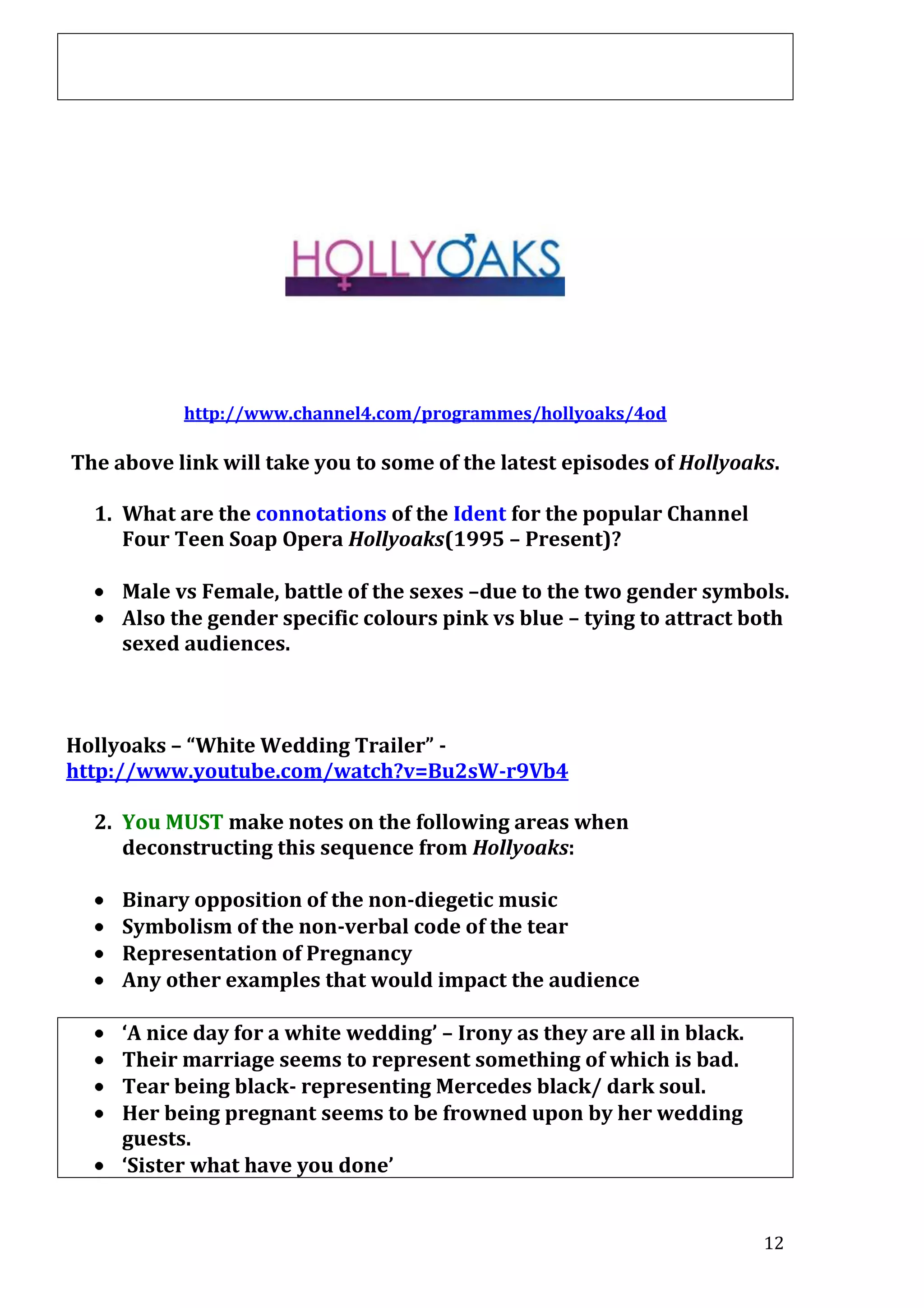 http://www.channel4.com/programmes/hollyoaks/4od

The above link will take you to some of the latest episodes of Hollyoaks.
1. What are the connotations of the Ident for the popular Channel
Four Teen Soap Opera Hollyoaks(1995 – Present)?
Male vs Female, battle of the sexes –due to the two gender symbols.
Also the gender specific colours pink vs blue – tying to attract both
sexed audiences.

Hollyoaks – “White Wedding Trailer” http://www.youtube.com/watch?v=Bu2sW-r9Vb4
2. You MUST make notes on the following areas when
deconstructing this sequence from Hollyoaks:
Binary opposition of the non-diegetic music
Symbolism of the non-verbal code of the tear
Representation of Pregnancy
Any other examples that would impact the audience
‘A nice day for a white wedding’ – Irony as they are all in black.
Their marriage seems to represent something of which is bad.
Tear being black- representing Mercedes black/ dark soul.
Her being pregnant seems to be frowned upon by her wedding
guests.
‘Sister what have you done’
12

 