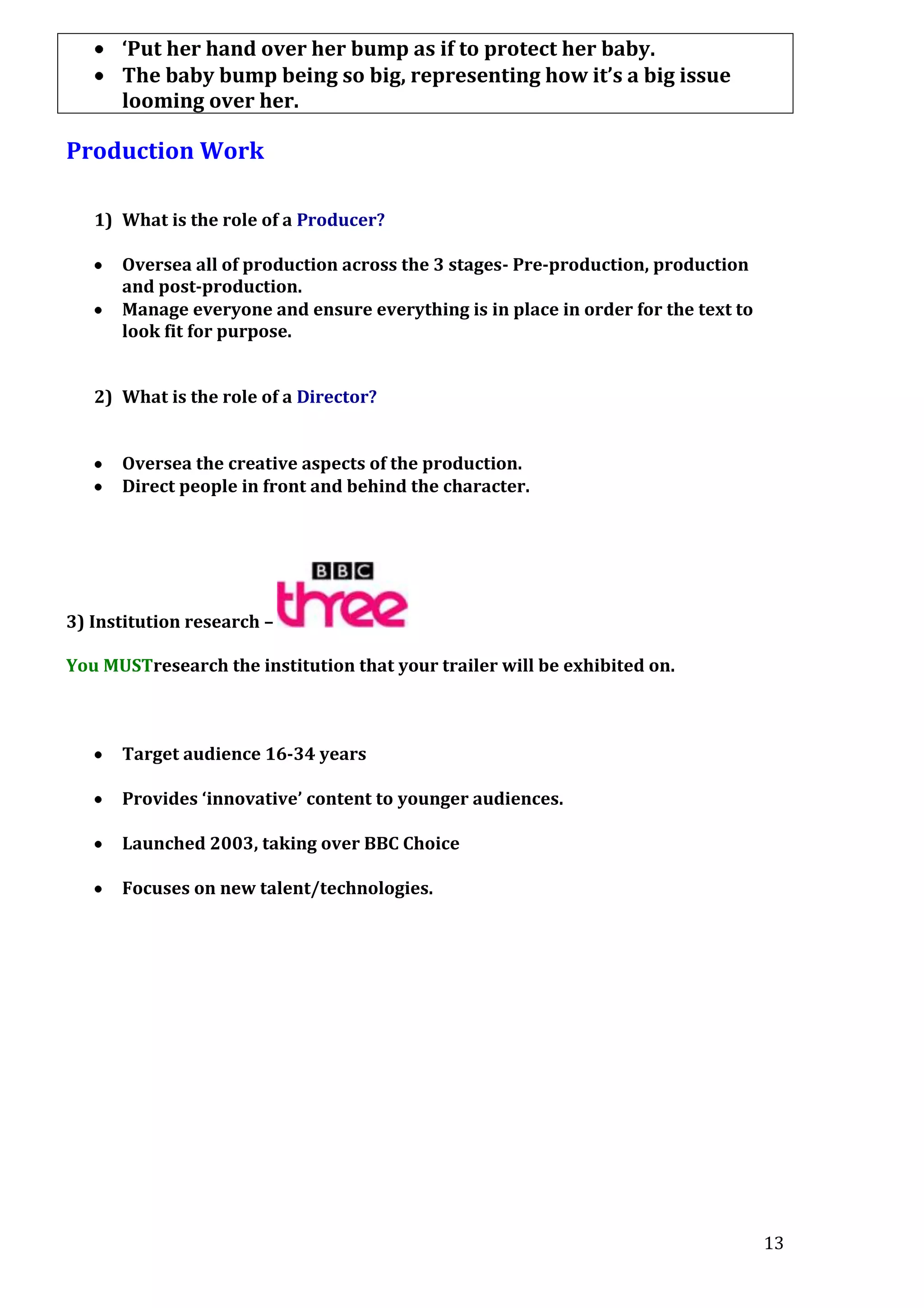 ‘Put her hand over her bump as if to protect her baby.
The baby bump being so big, representing how it’s a big issue
looming over her.

Production Work
1) What is the role of a Producer?
Oversea all of production across the 3 stages- Pre-production, production
and post-production.
Manage everyone and ensure everything is in place in order for the text to
look fit for purpose.
2) What is the role of a Director?
Oversea the creative aspects of the production.
Direct people in front and behind the character.

3) Institution research –
You MUSTresearch the institution that your trailer will be exhibited on.

Target audience 16-34 years
Provides ‘innovative’ content to younger audiences.
Launched 2003, taking over BBC Choice
Focuses on new talent/technologies.

13

 