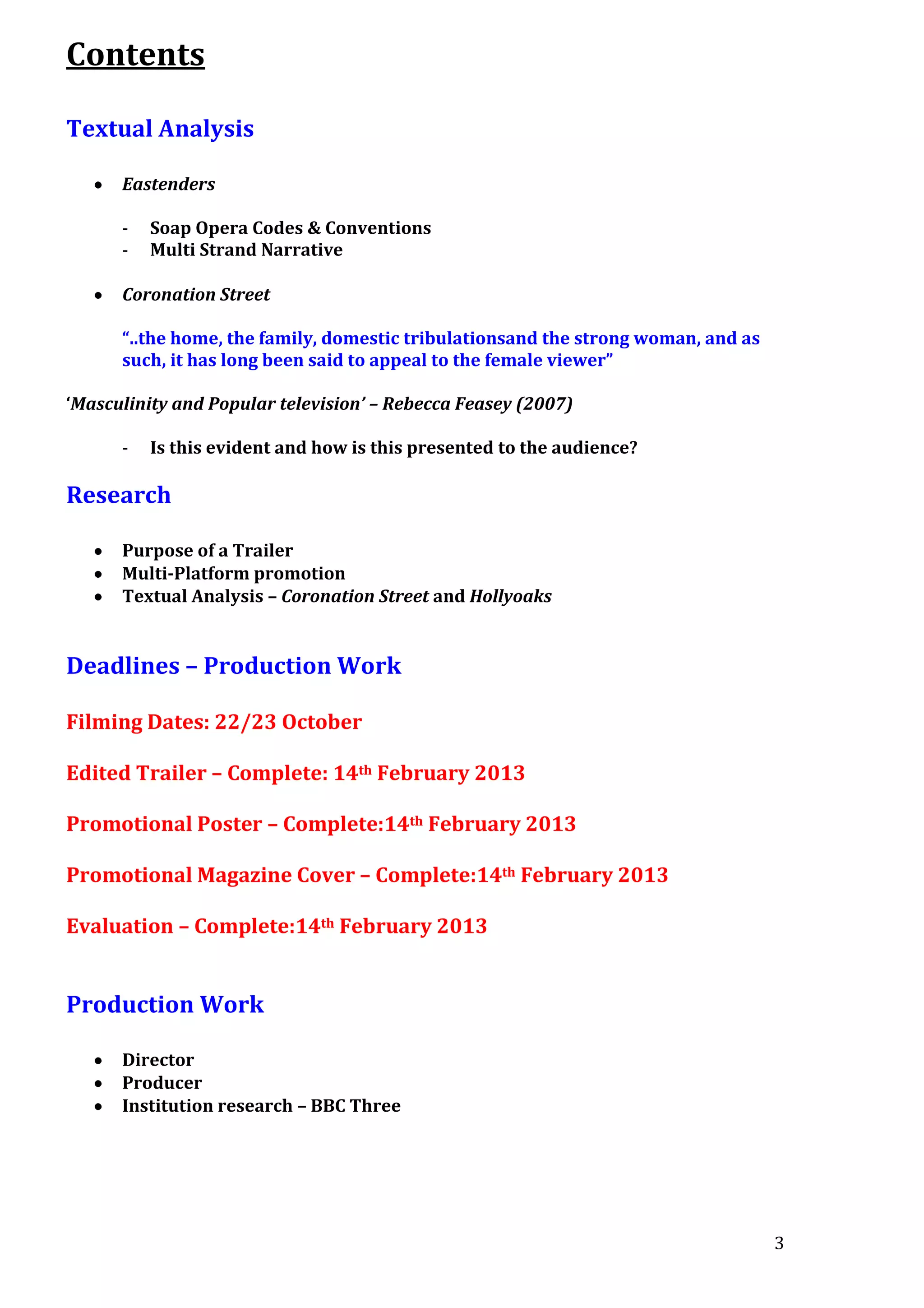 Contents
Textual Analysis
Eastenders
-

Soap Opera Codes & Conventions
Multi Strand Narrative

Coronation Street
“..the home, the family, domestic tribulationsand the strong woman, and as
such, it has long been said to appeal to the female viewer”
‘Masculinity and Popular television’ – Rebecca Feasey (2007)
-

Is this evident and how is this presented to the audience?

Research
Purpose of a Trailer
Multi-Platform promotion
Textual Analysis – Coronation Street and Hollyoaks

Deadlines – Production Work
Filming Dates: 22/23 October
Edited Trailer – Complete: 14th February 2013
Promotional Poster – Complete:14th February 2013
Promotional Magazine Cover – Complete:14th February 2013
Evaluation – Complete:14th February 2013

Production Work
Director
Producer
Institution research – BBC Three

3

 