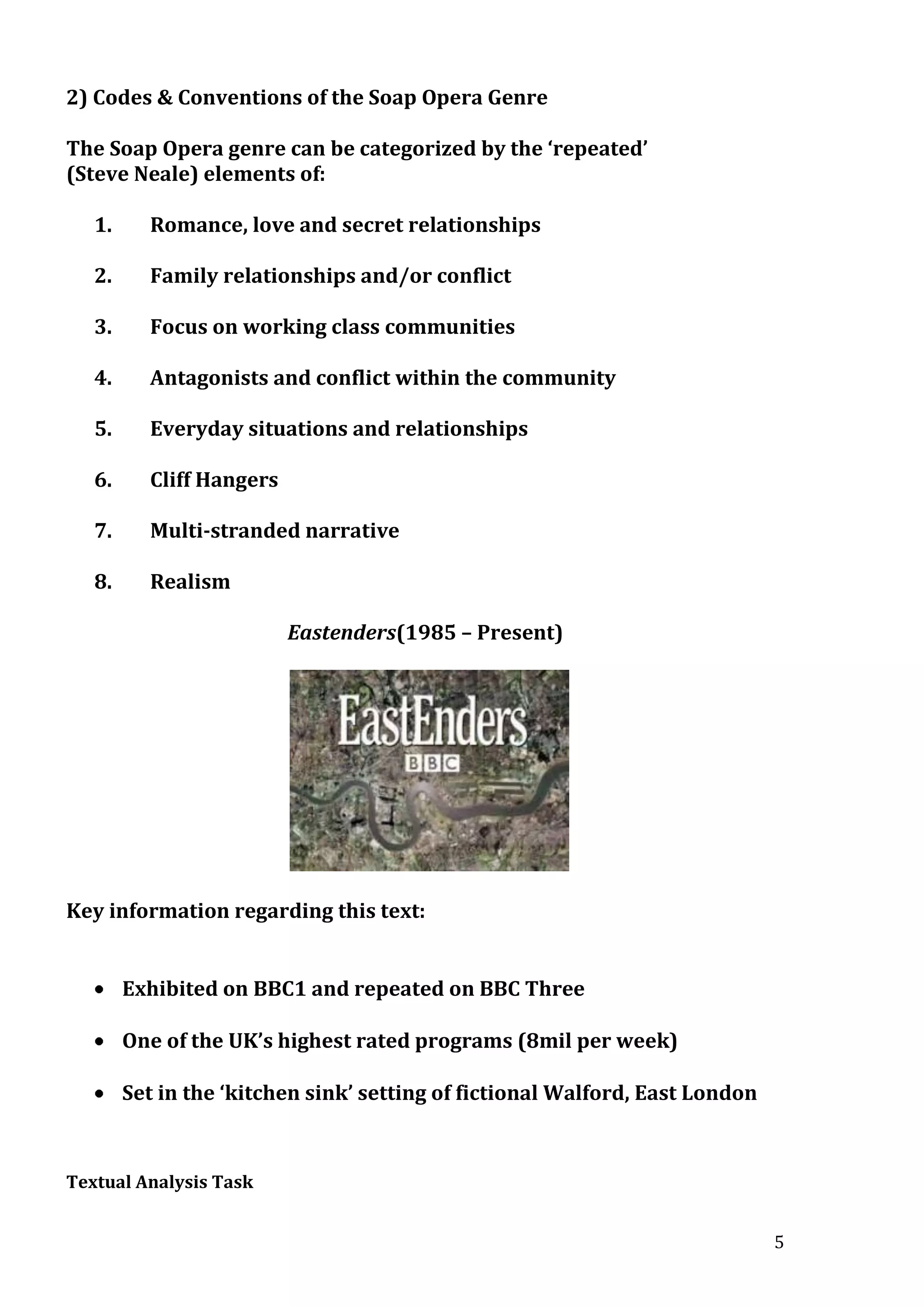 2) Codes & Conventions of the Soap Opera Genre
The Soap Opera genre can be categorized by the ‘repeated’
(Steve Neale) elements of:
1.

Romance, love and secret relationships

2.

Family relationships and/or conflict

3.

Focus on working class communities

4.

Antagonists and conflict within the community

5.

Everyday situations and relationships

6.

Cliff Hangers

7.

Multi-stranded narrative

8.

Realism
Eastenders(1985 – Present)

Key information regarding this text:
Exhibited on BBC1 and repeated on BBC Three
One of the UK’s highest rated programs (8mil per week)
Set in the ‘kitchen sink’ setting of fictional Walford, East London

Textual Analysis Task
5

 