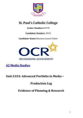 St. Paul’s Catholic College
Center Number:64770
Candidate Number: 5915
Candidate Name:Shannon Louise Fisher

A2 Media Studies
Unit G324: Advanced Portfolio in Media –
Production Log
Evidence of Planning & Research

1

 