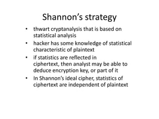 Shannon’s strategy
• thwart cryptanalysis that is based on
  statistical analysis
• hacker has some knowledge of statistical
  characteristic of plaintext
• if statistics are reflected in
  ciphertext, then analyst may be able to
  deduce encryption key, or part of it
• In Shannon’s ideal cipher, statistics of
  ciphertext are independent of plaintext
 
