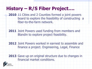History – R/S Fiber Project…. 
2010 11 Cities and 2 Counties formed a joint powers 
board to explore the feasibility of constructing a 
fiber-to-the-farm network. 
2011 Joint Powers used funding from members and 
Blandin to explore project feasibility. 
2012 Joint Powers worked in earnest to assemble and 
finance a project. Engineering, Legal, Finance 
2013 Gave up on original structure due to changes in 
financial market conditions. 
 