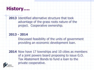 History…. 
2013 Identified alternative structure that took 
advantage of the grass roots nature of the 
project. Cooperative ownership. 
2013 - 2014 
Discussed feasibility of the units of government 
providing an economic development loan. 
2014 Now have 17 townships and 10 cities as members 
of a joint powers board proposing to issue G.O. 
Tax Abatement Bonds to fund a loan to the 
private cooperative. 
 