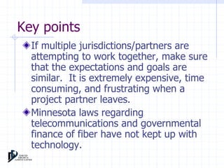 Key points 
If multiple jurisdictions/partners are 
attempting to work together, make sure 
that the expectations and goals are 
similar. It is extremely expensive, time 
consuming, and frustrating when a 
project partner leaves. 
Minnesota laws regarding 
telecommunications and governmental 
finance of fiber have not kept up with 
technology. 
 
