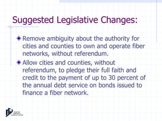 Suggested Legislative Changes: 
Remove ambiguity about the authority for 
cities and counties to own and operate fiber 
networks, without referendum. 
Allow cities and counties, without 
referendum, to pledge their full faith and 
credit to the payment of up to 30 percent of 
the annual debt service on bonds issued to 
finance a fiber network. 
 