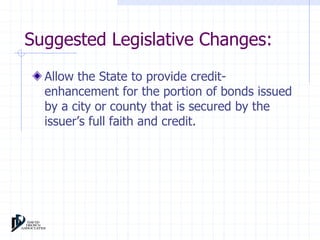 Suggested Legislative Changes: 
Allow the State to provide credit-enhancement 
for the portion of bonds issued 
by a city or county that is secured by the 
issuer’s full faith and credit. 
