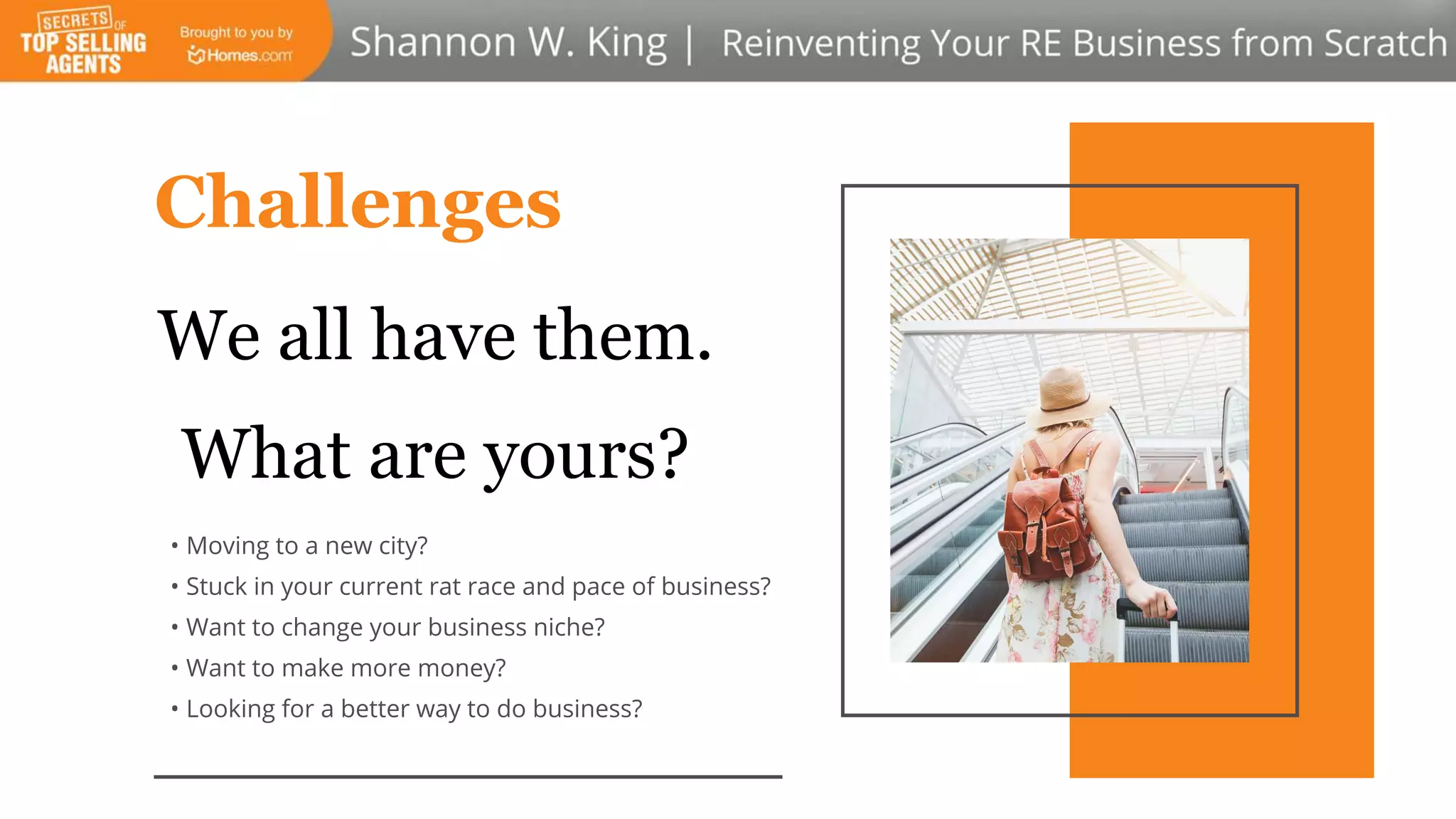 • Moving to a new city?
• Stuck in your current rat race and pace of business?
• Want to change your business niche?
• Want to make more money?
• Looking for a better way to do business?
Challenges
We all have them.
What are yours?
 