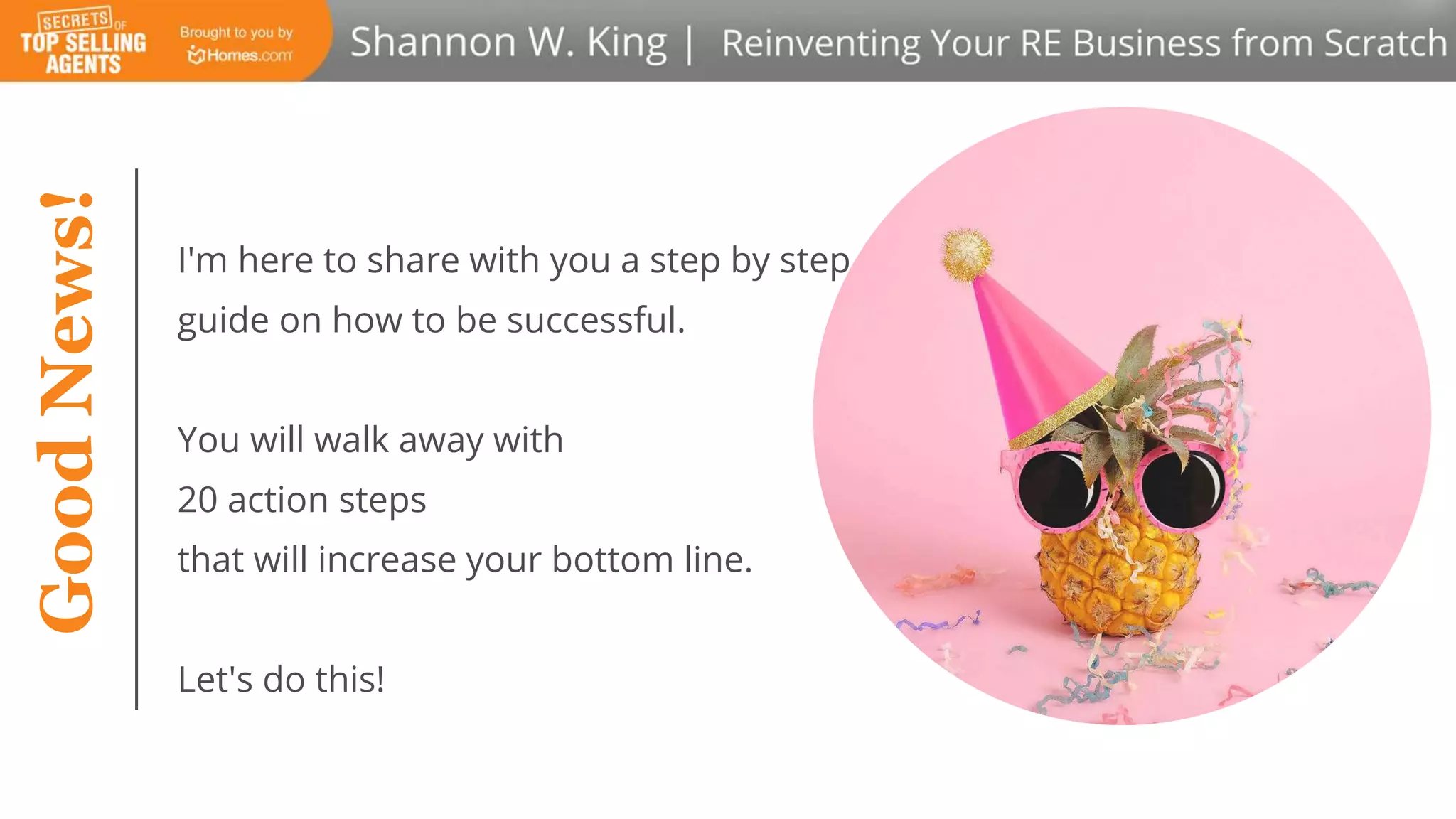 I'm here to share with you a step by step
guide on how to be successful.
You will walk away with
20 action steps
that will increase your bottom line.
Let's do this!
GoodNews!
 