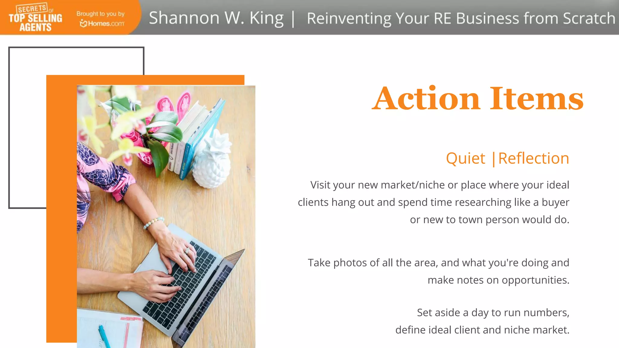 Action Items
Quiet |Reflection
Visit your new market/niche or place where your ideal
clients hang out and spend time researching like a buyer
or new to town person would do.
Take photos of all the area, and what you're doing and
make notes on opportunities.
Set aside a day to run numbers,
define ideal client and niche market.
 