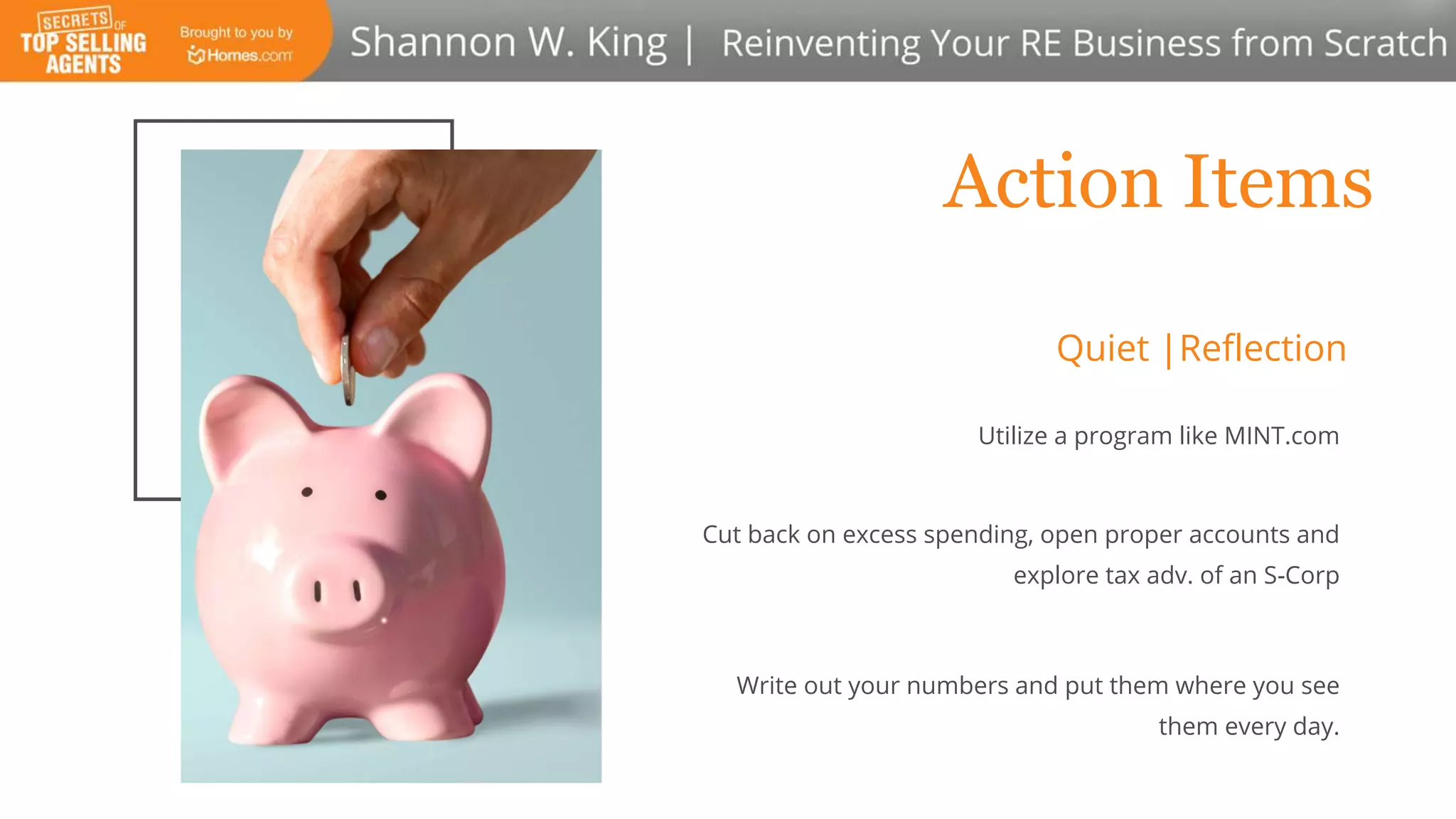 Action Items
Utilize a program like MINT.com
Cut back on excess spending, open proper accounts and
explore tax adv. of an S-Corp
Write out your numbers and put them where you see
them every day.
Quiet |Reflection
 