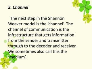 3. Channel
The next step in the Shannon
Weaver model is the ‘channel’. The
channel of communication is the
infrastructure that gets information
from the sender and transmitter
through to the decoder and receiver.
We sometimes also call this the
‘medium’.
 