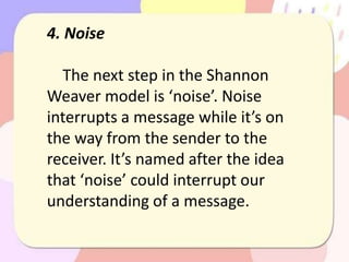 4. Noise
The next step in the Shannon
Weaver model is ‘noise’. Noise
interrupts a message while it’s on
the way from the sender to the
receiver. It’s named after the idea
that ‘noise’ could interrupt our
understanding of a message.
 