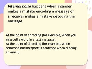 Internal noise happens when a sender
makes a mistake encoding a message or
a receiver makes a mistake decoding the
message.
At the point of encoding (for example, when you
misspell a word in a text message);
At the point of decoding (for example, when
someone misinterprets a sentence when reading
an email)
 