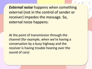 External noise happens when something
external (not in the control of sender or
receiver) impedes the message. So,
external noise happens:
At the point of transmission through the
channel (for example, when we’re having a
conversation by a busy highway and the
receiver is having trouble hearing over the
sound of cars)
 