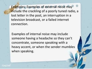Examples: Examples of external noise may
include the crackling of a poorly tuned radio, a
lost letter in the post, an interruption in a
television broadcast, or a failed internet
connection.
Examples of internal noise may include
someone having a headache so they can’t
concentrate, someone speaking with a
heavy accent, or when the sender mumbles
when speaking.
 