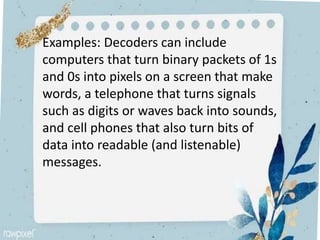 Examples: Decoders can include
computers that turn binary packets of 1s
and 0s into pixels on a screen that make
words, a telephone that turns signals
such as digits or waves back into sounds,
and cell phones that also turn bits of
data into readable (and listenable)
messages.
 
