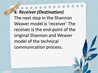 6. Receiver (Destination)
The next step in the Shannon
Weaver model is ‘receiver’ The
receiver is the end-point of the
original Shannon and Weaver
model of the technical
communication process.
 