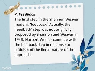 7. Feedback
The final step in the Shannon Weaver
model is ‘feedback‘. Actually, the
‘feedback’ step was not originally
proposed by Shannon and Weaver in
1948. Norbert Weiner came up with
the feedback step in response to
criticism of the linear nature of the
approach.
 