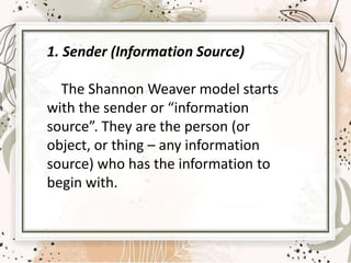 1. Sender (Information Source)
The Shannon Weaver model starts
with the sender or “information
source”. They are the person (or
object, or thing – any information
source) who has the information to
begin with.
 
