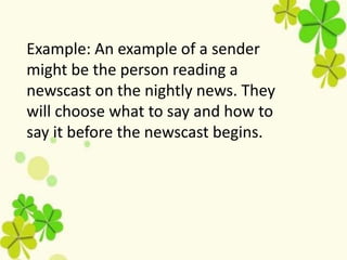 Example: An example of a sender
might be the person reading a
newscast on the nightly news. They
will choose what to say and how to
say it before the newscast begins.
 