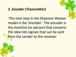 2. Encoder (Transmitter)
The next step in the Shannon Weaver
model is the ‘encoder’. The encoder is
the machine (or person) that converts
the idea into signals that can be sent
from the sender to the receiver.
 