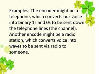 Examples: The encoder might be a
telephone, which converts our voice
into binary 1s and 0s to be sent down
the telephone lines (the channel).
Another encode might be a radio
station, which converts voice into
waves to be sent via radio to
someone.
 
