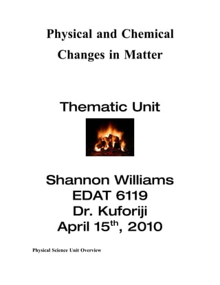 Physical and Chemical
          Changes in Matter



           Thematic Unit




      Shannon Williams
         EDAT 6119
         Dr. Kuforiji
               th
       April 15 , 2010
Physical Science Unit Overview
 