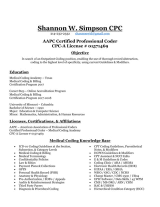 Shannon W. Simpson CPC
214-232-2332 shannonwid@gmail.com
AAPC Certified Professional Coder
CPC-A License # 01571469
Objective
In search of an Outpatient Coding position, enabling the use of thorough record abstraction,
coding to the highest level of specificity, using current Guidelines & Modifiers.
Education
Medical Coding Academy – Texas
Medical Coding & Billing
Certification Program 2017
Career Step – Online Accreditation Program
Medical Coding & Billing
Certification Program 2017-2018
University of Missouri – Columbia
Bachelor of Science – 1990
Major: Education & Computer Science
Minor: Mathematics, Administration, & Human Resources
Licenses, Certifications, & Affiliations
AAPC – American Association of Professional Coders
Certified Professional Coder – Medical Coding Academy
CPC-A License # 01571469
Medical Coding Knowledge Base
• ICD-10 Coding Guidelines at the Section,
Subsection, & Category Levels
• Medical Coding & Billing
• Medical Terminology
• Confidentiality Policies
• Law & Ethics
• Payment Plans & Collections
• OPPS
• Personal Health Record (PHR)
• Anatomy & Physiology
• Pre-Authorization / EOB’s / Appeals
• Audits & Reimbursement Strategies
• Third Party Payers
• Diagnosis & Procedural Coding
• CPT Coding Guidelines, Parenthetical
Notes, & Modifiers
• HCPCS Guidelines & Modifiers
• CPT Assistant & NCCI Edits
• E & M Guidelines & Codes
• Coding Clinic / AHA / AHIMA
• Electronic Health Records (EHR)
• HIPAA / ERA / OSHA
• WHO / OIG / CDC / NCHS
• Charge Master / CMS-1500 / UB04
• EPIC Software / Data Skills / 45 WPM
• CMS / MS-DRG / ABN / CRM
• RAC & UHDDS
• Hierarchical Condition Category (HCC)
 