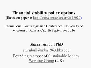 Financial stability policy options
(Based on paper at http://ssrn.com/abstract=2518020)
International Post Keynesian Conference, University of
Missouri at Kansas City 16 September 2016
Shann Turnbull PhD
sturnbull@mba1963.hbs.edu
Founding member of Sustainable Money
Working Group (UK)
 
