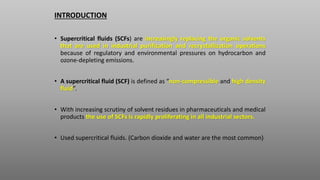 INTRODUCTION
• Supercritical fluids (SCFs) are increasingly replacing the organic solvents
that are used in industrial pur...