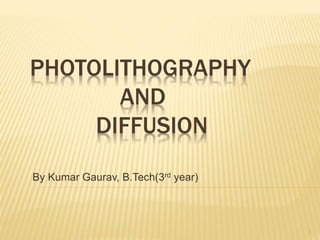 PHOTOLITHOGRAPHY
AND
DIFFUSION
By Kumar Gaurav, B.Tech(3rd year)
1
 