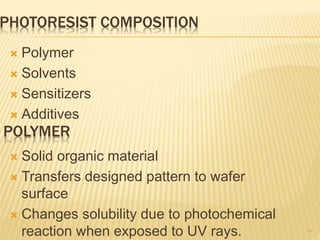PHOTORESIST COMPOSITION
 Polymer
 Solvents
 Sensitizers
 Additives
10
POLYMER
 Solid organic material
 Transfers designed pattern to wafer
surface
 Changes solubility due to photochemical
reaction when exposed to UV rays.
 