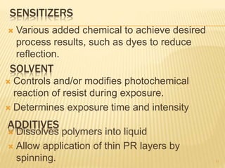 SOLVENT
 Dissolves polymers into liquid
 Allow application of thin PR layers by
spinning. 11
SENSITIZERS
 Controls and/or modifies photochemical
reaction of resist during exposure.
 Determines exposure time and intensity
ADDITIVES
 Various added chemical to achieve desired
process results, such as dyes to reduce
reflection.
 