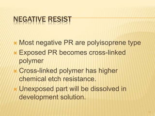 NEGATIVE RESIST
 Most negative PR are polyisoprene type
 Exposed PR becomes cross-linked
polymer
 Cross-linked polymer has higher
chemical etch resistance.
 Unexposed part will be dissolved in
development solution.
12
 