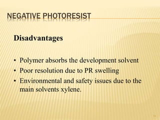NEGATIVE PHOTORESIST
14
Disadvantages
• Polymer absorbs the development solvent
• Poor resolution due to PR swelling
• Environmental and safety issues due to the
main solvents xylene.
 