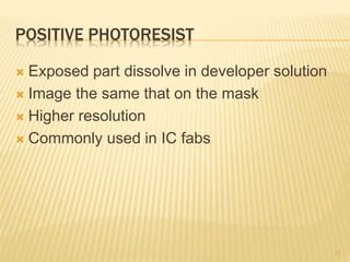 POSITIVE PHOTORESIST
 Exposed part dissolve in developer solution
 Image the same that on the mask
 Higher resolution
 Commonly used in IC fabs
15
 