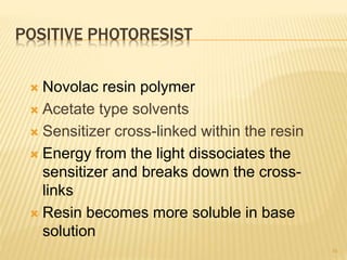 POSITIVE PHOTORESIST
 Novolac resin polymer
 Acetate type solvents
 Sensitizer cross-linked within the resin
 Energy from the light dissociates the
sensitizer and breaks down the cross-
links
 Resin becomes more soluble in base
solution
16
 