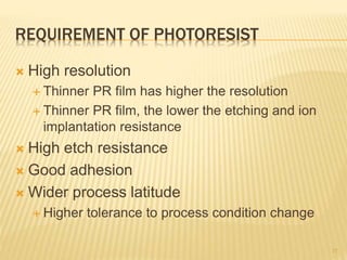 REQUIREMENT OF PHOTORESIST
 High resolution
 Thinner PR film has higher the resolution
 Thinner PR film, the lower the etching and ion
implantation resistance
 High etch resistance
 Good adhesion
 Wider process latitude
 Higher tolerance to process condition change
17
 