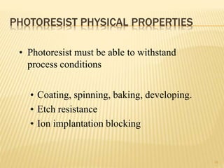 PHOTORESIST PHYSICAL PROPERTIES
18
• Photoresist must be able to withstand
process conditions
• Coating, spinning, baking, developing.
• Etch resistance
• Ion implantation blocking
 