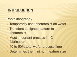 INTRODUCTION
Photolithography
 Temporarily coat photoresist on wafer
 Transfers designed pattern to
photoresist
 Most important process in IC
fabrication
 40 to 50% total wafer process time
 Determines the minimum feature size
2
 
