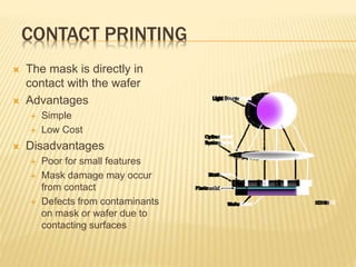 CONTACT PRINTING
 The mask is directly in
contact with the wafer
 Advantages
 Simple
 Low Cost
 Disadvantages
 Poor for small features
 Mask damage may occur
from contact
 Defects from contaminants
on mask or wafer due to
contacting surfaces
 