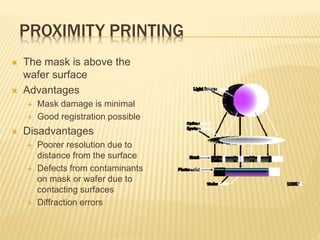 PROXIMITY PRINTING
 The mask is above the
wafer surface
 Advantages
 Mask damage is minimal
 Good registration possible
 Disadvantages
 Poorer resolution due to
distance from the surface
 Defects from contaminants
on mask or wafer due to
contacting surfaces
 Diffraction errors
 
