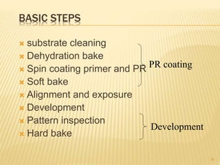 BASIC STEPS
 substrate cleaning
 Dehydration bake
 Spin coating primer and PR
 Soft bake
 Alignment and exposure
 Development
 Pattern inspection
 Hard bake
26
PR coating
Development
 