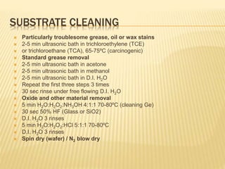 SUBSTRATE CLEANING
 Particularly troublesome grease, oil or wax stains
 2-5 min ultrasonic bath in trichloroethylene (TCE)
 or trichloroethane (TCA), 65-75ºC (carcinogenic)
 Standard grease removal
 2-5 min ultrasonic bath in acetone
 2-5 min ultrasonic bath in methanol
 2-5 min ultrasonic bath in D.I. H2O
 Repeat the first three steps 3 times
 30 sec rinse under free flowing D.I. H2O
 Oxide and other material removal
 5 min H2O:H2O2:NH3OH 4:1:1 70-80ºC (cleaning Ge)
 30 sec 50% HF (Glass or SiO2)
 D.I. H2O 3 rinses
 5 min H2O:H2O2:HCl 5:1:1 70-80ºC
 D.I. H2O 3 rinses
 Spin dry (wafer) / N2 blow dry
 