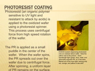 PHOTORESIST COATING
Photoresist (an organic polymer
sensitive to UV light and
resistant to attack by acids) is
applied to the oxidized wafer
using a photoresist spinner.
This process uses centrifugal
force from high speed rotation
of the wafer.
The PR is applied as a small
puddle in the center of the
wafer. When the wafer spins,
the PR spreads out over the
wafer due to centrifugal force.
After spinning, a uniform layer
of PR remains on the surface.
ECE444 student dispensing photoresist
onto an oxidized silicon wafer. Note the
yellow cast to the picture – short
wavelength light (green, blue, violet, and
ultraviolet) exposes PR, so it has been
filtered out of the room light, leaving only
red, orange, and yellow to see with!
 