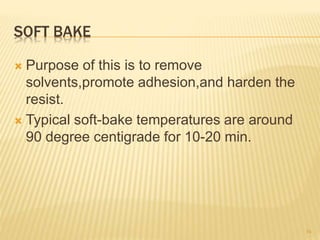 SOFT BAKE
 Purpose of this is to remove
solvents,promote adhesion,and harden the
resist.
 Typical soft-bake temperatures are around
90 degree centigrade for 10-20 min.
34
 