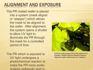 ALIGNMENT AND EXPOSURE
The PR coated wafer is placed
into a system (mask aligner
or ‘stepper’) which allows
the mask to be aligned to
the wafer. After alignment,
the system opens a shutter
to allow UV light to
illuminate the PR through
the mask for a controlled
period of time.
The PR which is exposed to
UV light undergoes a
photochemical reaction to
make the PR more acidic
(indene carboxylic acid is
ECE444 student loading PR coated wafer into an
Ultratech 1000WF Step and Repeat Projection
Alignment system (also known as a ‘stepper’).
 
