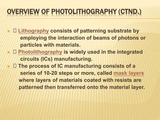 OVERVIEW OF PHOTOLITHOGRAPHY (CTND.)
 􀂄 Lithography consists of patterning substrate by
employing the interaction of beams of photons or
particles with materials.
 􀂄 Photolithography is widely used in the integrated
circuits (ICs) manufacturing.
 􀂄 The process of IC manufacturing consists of a
series of 10-20 steps or more, called mask layers
where layers of materials coated with resists are
patterned then transferred onto the material layer.
 